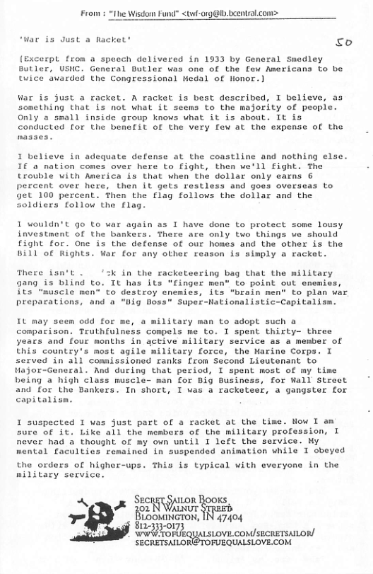 From : <twl-org@Ib.beentral.com>  ‘War is Just a R  o  (Excerpl from a speech delivered in 1933 by General Smedley Butler, USHC. General Butler was one of the few Americans to be tuice awarded the Congressional Hedal of Honor. ]  War is just a racket. A racket is best described, I believe, as something that is not what it seems to the majority of people. Only a small inside group knows what it is about. It is  conducted for the benefit of the very few at the expense of the  1 believe in adequate defense at the coastline and nothing else. I€ a nation comes over here to fight, then we’ll fight. The trouble with America is that when the dollar only earns 6 percent over here, then it gets restless and goes overseas to get 100 percent. Then the flag follows the dollar and the soldiers follow the flag  1 wouldn’t go to war again as I have done to protect some lousy investment of the bankers. There are only two things we should fight for. One is the defense of our homes and the other is the Bill of Rights. War for any other reason is simply a racket.  here isn’t . in the racketeering bag that the military 9ang is blind to. Tt has its "finger men” to point out cnemies, its "muscle men” to destroy enemies, its "brain men” to plan war preparations, and a "Dig Doss” Super-Nationalistic-Capitalism.  It may seem odd for me, a military man to adopt such a comparison. Truthfulness compels me to. I spent thirty- three years and four months in gctive military service as a member of this country’s most agile military force, the Marine Corps. I served in all comnissioned ranks from Second Licutenant to Hajor-General. And during that period, I spent most of my Lime being a high class nuscle- man for Big Business, for Wall Street and for the Bankers. In short, I was a racketeer, a gangster for capitalism.  I suspected I was just part of a racket at the time. Now I am sure of it. Like all the members of the military profession, I never had a thought of my own until I left the service. My  mental faculties remained in suspended animation while I obeyed  the orders of higher-ups. This is typical with everyone in the military service.  Aok SEETTILOR  vt ¥, LooMINGTON, IN 47404  S  Wt rorkouaLsiovE. consecreTsno  SECRETSAILORE@TOFUEQUALSLOVE.COM 